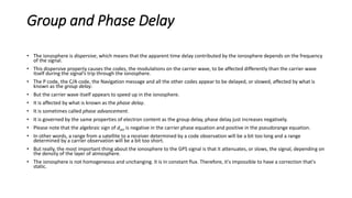 Group and Phase Delay
• The ionosphere is dispersive, which means that the apparent time delay contributed by the ionosphere depends on the frequency
of the signal.
• This dispersive property causes the codes, the modulations on the carrier wave, to be affected differently than the carrier wave
itself during the signal’s trip through the ionosphere.
• The P code, the C/A code, the Navigation message and all the other codes appear to be delayed, or slowed, affected by what is
known as the group delay.
• But the carrier wave itself appears to speed up in the ionosphere.
• It is affected by what is known as the phase delay.
• It is sometimes called phase advancement.
• It is governed by the same properties of electron content as the group delay, phase delay just increases negatively.
• Please note that the algebraic sign of dion is negative in the carrier phase equation and positive in the pseudorange equation.
• In other words, a range from a satellite to a receiver determined by a code observation will be a bit too long and a range
determined by a carrier observation will be a bit too short.
• But really, the most important thing about the ionosphere to the GPS signal is that it attenuates, or slows, the signal, depending on
the density of the layer of atmosphere.
• The ionosphere is not homogeneous and unchanging. It is in constant flux. Therefore, it's impossible to have a correction that's
static.
 