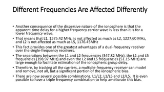 Different Frequencies Are Affected Differently
• Another consequence of the dispersive nature of the ionosphere is that the
apparent time delay for a higher frequency carrier wave is less than it is for a
lower frequency wave.
• That means that L1, 1575.42 MHz, is not affected as much as L2, 1227.60 MHz,
and L2 is not affected as much as L5, 1176.45MHz
• This fact provides one of the greatest advantages of a dual-frequency receiver
over the single-frequency receivers.
• The separations between the L1 and L2 frequencies (347.82 MHz), the L1 and L5
frequencies (398.97 MHz) and even the L2 and L5 frequencies (51.15 MHz) are
large enough to facilitate estimation of the ionospheric group delay.
• Therefore, by tracking all the carriers, a multiple-frequency receiver can model
and remove, not all, but a significant portion of the ionospheric bias.
• There are now several possible combinations, L1/L2, L1/L5 and L2/L5. It is even
possible to have a triple frequency combination to help ameliorate this bias.
 