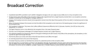 Broadcast Correction
• A predicted total UERE is provided in each satellite's Navigation message as the user range accuracy (URA), but it is minus ionospheric error.
• To help remove some of the effect of the ionospheric delay on the range derived from a single frequency receiver there is an ionospheric correction
available in another part of the Navigation message, subframe 4.
• However, this broadcast correction should not be expected to remove more than about three-quarters of the error, which is most pronounced on long
baselines.
• Where the baselines between the receivers are short the effect of the ionosphere can be small, but as the baseline grows so does the significance of
the ionospheric bias.
• The ionosphere is dispersive. That means that it affects different frequencies differently. And it's fortunate, therefore, that GPS has three carrier
frequencies, L1, L2 and L5.
• The higher frequency carrier is less affected by the ionosphere than is the lower frequency wave.
• This fact is one of the greatest advantages of a multiple frequency receiver over a single frequency.
• This separation between the frequencies allows for fairly good modeling by the GPS receiver of the effect of the atmosphere, the ionosphere, on the
trip that the signal had through that layer.
• The formula allows you to have some idea of how that total electron count affects the signal.
• It's inversely proportional to the score of the frequency.
• A multiple frequency receiver can factilitate the removal of a substantial portion of the ionospheric effect.
• Even through there is an atmospheric correction in the Navigation Message, the atmosphere that was used to derive that correction may have been
over the middle of the Pacific, at Kwajalein. The atmosphere there would be different than the atmosphere over your GPS observation. So while the
atmospheric correction and the navigation message is a good start, a multiple frequency receiver derived model is better.
 