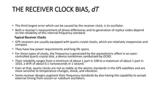 THE RECEIVER CLOCK BIAS, dT
• The third largest error which can be caused by the receiver clock, is its oscillator.
• Both a receiver’s measurement of phase differences and its generation of replica codes depend
on the reliability of this internal frequency standard.
Typical Receiver Clocks
• GPS receivers are usually equipped with quartz crystal clocks, which are relatively inexpensive and
compact.
• They have low power requirements and long life spans.
• For these types of clocks, the frequency is generated by the piezoelectric effect in an oven-
controlled quartz crystal disk, a device sometimes symbolized by OCXO.
• Their reliability ranges from a minimum of about 1 part in 108 to a maximum of about 1 part in
1010, a drift of about 0.1 nanoseconds in 1 second.
• Even at that, quartz clocks are not as stable as the atomic standards in the GPS satellites and are
more sensitive to temperature changes, shock, and vibration.
• Some receiver designs augment their frequency standards by also having the capability to accept
external timing from cesium or rubidium oscillators.
 