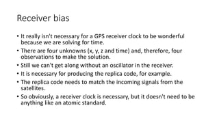 Receiver bias
• It really isn't necessary for a GPS receiver clock to be wonderful
because we are solving for time.
• There are four unknowns (x, y, z and time) and, therefore, four
observations to make the solution.
• Still we can't get along without an oscillator in the receiver.
• It is necessary for producing the replica code, for example.
• The replica code needs to match the incoming signals from the
satellites.
• So obviously, a receiver clock is necessary, but it doesn't need to be
anything like an atomic standard.
 