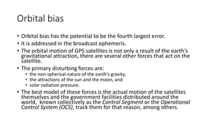 Orbital bias
• Orbital bias has the potential to be the fourth largest error.
• It is addressed in the broadcast ephemeris.
• The orbital motion of GPS satellites is not only a result of the earth's
gravitational attraction, there are several other forces that act on the
satellite.
• The primary disturbing forces are:
• the non-spherical nature of the earth's gravity,
• the attractions of the sun and the moon, and
• solar radiation pressure.
• The best model of these forces is the actual motion of the satellites
themselves and the government facilities distributed around the
world, known collectively as the Control Segment or the Operational
Control System (OCS), track them for that reason, among others.
 
