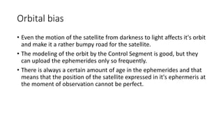 Orbital bias
• Even the motion of the satellite from darkness to light affects it's orbit
and make it a rather bumpy road for the satellite.
• The modeling of the orbit by the Control Segment is good, but they
can upload the ephemerides only so frequently.
• There is always a certain amount of age in the ephemerides and that
means that the position of the satellite expressed in it's ephermeris at
the moment of observation cannot be perfect.
 