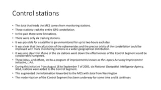 Control stations
• The data that feeds the MCS comes from monitoring stations.
• These stations track the entire GPS constellation.
• In the past there were limitations.
• There were only six tracking stations.
• It was possible for a satellite to go unmonitored for up to two hours each day.
• It was clear that the calculation of the ephemerides and the precise orbits of the constellation could be
improved with more monitoring stations in a wider geographical distribution.
• It was also clear that if one of the six stations went down the effectiveness of the Control Segment could be
considerably hampered.
• These ideas, and others, led to a program of improvements known as the Legacy Accuracy Improvement
Initiative, L-AII.
• During this initiative from August 18 to September 7 of 2005, six National Geospatial Intelligence Agency,
NGA, stations were added to the Control Segment.
• This augmented the information forwarded to the MCS with data from Washington
• The modernization of the Control Segment has been underway for some time and it continues
 