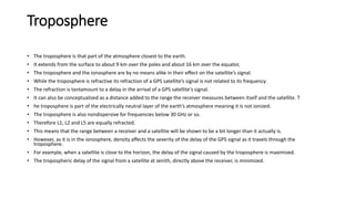 Troposphere
• The troposphere is that part of the atmosphere closest to the earth.
• It extends from the surface to about 9 km over the poles and about 16 km over the equator,
• The troposphere and the ionosphere are by no means alike in their effect on the satellite’s signal.
• While the troposphere is refractive its refraction of a GPS satellite’s signal is not related to its frequency.
• The refraction is tantamount to a delay in the arrival of a GPS satellite's signal.
• It can also be conceptualized as a distance added to the range the receiver measures between itself and the satellite. T
• he troposphere is part of the electrically neutral layer of the earth’s atmosphere meaning it is not ionized.
• The troposphere is also nondispersive for frequencies below 30 GHz or so.
• Therefore L1, L2 and L5 are equally refracted.
• This means that the range between a receiver and a satellite will be shown to be a bit longer than it actually is.
• However, as it is in the ionosphere, density affects the severity of the delay of the GPS signal as it travels through the
troposphere.
• For example, when a satellite is close to the horizon, the delay of the signal caused by the troposphere is maximized.
• The tropospheric delay of the signal from a satellite at zenith, directly above the receiver, is minimized.
 