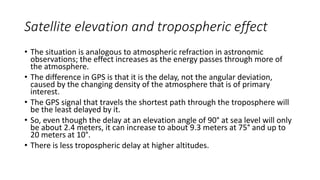Satellite elevation and tropospheric effect
• The situation is analogous to atmospheric refraction in astronomic
observations; the effect increases as the energy passes through more of
the atmosphere.
• The difference in GPS is that it is the delay, not the angular deviation,
caused by the changing density of the atmosphere that is of primary
interest.
• The GPS signal that travels the shortest path through the troposphere will
be the least delayed by it.
• So, even though the delay at an elevation angle of 90° at sea level will only
be about 2.4 meters, it can increase to about 9.3 meters at 75° and up to
20 meters at 10°.
• There is less tropospheric delay at higher altitudes.
 