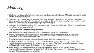 Modeling.
• Modeling the troposphere is one technique used to reduce the bias in GPS data processing, and it
can be up to 95% effective.
• However, the residual 5% can be quite difficult to remove. Several a priori models have been
developed, for example, the Saastamoinen model and the Hopfield models, which perform well
when the satellites are at reasonably high elevation angles.
• However, it is advisable to limit GPS observations to those signals above 15% or so to ameliorate
the effects of atmospheric delay.
The dry and wet components of refraction.
• Refraction in the troposphere has a dry component and a wet component.
• The dry component which contributes most of the delay, perhaps 80% to 90%, is closely
correlated to the atmospheric pressure.
• The dry component can be more easily estimated than the wet component.
• It is fortunate that the dry component contributes the larger portion of range error in the
troposphere because the size of the delay attributable to the wet component depends on the
highly variable water vapor distribution in the atmosphere.
• Even though the wet component of the troposphere is nearer to the Earth’s surface,
measurements of temperature and humidity are not strong indicators of conditions on the path
between the receiver and the satellite.
 