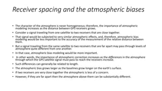 Receiver spacing and the atmospheric biases
• The character of the atmosphere is never homogeneous; therefore, the importance of atmospheric
modeling increases as the distance between GPS receivers grows.
• Consider a signal traveling from one satellite to two receivers that are close together.
• That signal would be subjected to very similar atmospheric effects, and, therefore, atmospheric bias
modeling would be less important to the accuracy of the measurement of the relative distance between
them.
• But a signal traveling from the same satellite to two receivers that are far apart may pass through levels of
atmosphere quite different from one another.
• In that case, atmospheric bias modeling would be more important.
• In other words, the importance of atmospheric correction increases as the differences in the atmosphere
through which the GPS satellite signal must pass to reach the receivers increase.
• Such differences can generally be related to length.
• The atmospheric bias grows larger as the baselines grow longer on the earth's surface.
• If two receivers are very close together the atmospheric is less of a concern.
• However, if they are far apart then the atmosphere above them can be substantially different.
 
