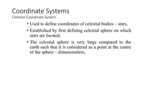 • Used to define coordinates of celestial bodies – stars,
• Established by first defining celestial sphere on which
stars are located,
• The celestial sphere is very large compared to the
earth such that it is considered as a point at the centre
of the sphere – dimensionless,
Coordinate Systems
Celestial Coordinate System
 
