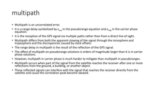 multipath
• Multipath is an uncorrelated error.
• It is a range delay symbolized by εmp in the pseudorange equation and εmφ in the carrier phase
equation.
• it is the reception of the GPS signal via multiple paths rather than from a direct line of sight.
• Multipath differs from both the apparent slowing of the signal through the ionosphere and
troposphere and the discrepancies caused by clock offsets.
• The range delay in multipath is the result of the reflection of the GPS signal.
• The affect of multipath on pseudorange solutions is orders of magnitude larger than it is in carrier
phase solutions.
• However, multipath in carrier phase is much harder to mitigate than multipath in pseudoranges.
• Multipath occurs when part of the signal from the satellite reaches the receiver after one or more
reflections from the ground, a building, or another object.
• These reflected signals can interfere with the signal that reaches the receiver directly from the
satellite and cause the correlation peak become skewed.
 