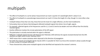 multipath
• The effect of multipath on a carrier phase measurement can reach a quarter of a wavelength which is about 5 cm.
• The effect of multipath on a pseudorange measurement can reach 1.5 times the length of a chip, though it is more often a few
meters.
• multipath delays of less than one chip, those that are the result of a single reflection, are the most troublesome.
• Fortunately, there are factors that distinguish reflected multipath signals from direct, line-of-sight, signals.
• For example, reflected signals at the frequencies used for L1, L2 and L5 tend to be weaker and more diffuse than the directly
received signals.
• Another difference involves the circular polarization of the GPS signal.
• The polarization is actually reversed when the signal is reflected.
• Reflected, multipath signals become Left Hand Circular Polarized, LHCP, whereas the signals received directly from the GPS
satellites are Right Hand Circular Polarized, RHCP.
• RHCP means that it rotates clockwise when observed in the direction of propagation.
• But while the majority of multipath signals may be LHCP, it is possible for them to arrive at the received in-phase usually through
an even number of multiple reflections.
• These characteristics allow some multipath signals to be identified and rejected at the receiver’s antenna.
 