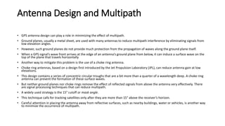 Antenna Design and Multipath
• GPS antenna design can play a role in minimizing the effect of multipath.
• Ground planes, usually a metal sheet, are used with many antennas to reduce multipath interference by eliminating signals from
low elevation angles.
• However, such ground planes do not provide much protection from the propagation of waves along the ground plane itself.
• When a GPS signal’s wave front arrives at the edge of an antenna’s ground plane from below, it can induce a surface wave on the
top of the plane that travels horizontally
• Another way to mitigate this problem is the use of a choke ring antenna.
• Choke ring antennas, based on a design first introduced by the Jet Propulsion Laboratory (JPL), can reduce antenna gain at low
elevations.
• This design contains a series of concentric circular troughs that are a bit more than a quarter of a wavelength deep. A choke ring
antenna can prevent the formation of these surface waves.
• But neither ground planes nor choke rings remove the effect of reflected signals from above the antenna very effectively. There
are signal processing techniques that can reduce multipath.
• A widely used strategy is the 15° cutoff or mask angle.
• This technique calls for tracking satellites only after they are more than 15° above the receiver’s horizon.
• Careful attention in placing the antenna away from reflective surfaces, such as nearby buildings, water or vehicles, is another way
to minimize the occurrence of multipath.
 