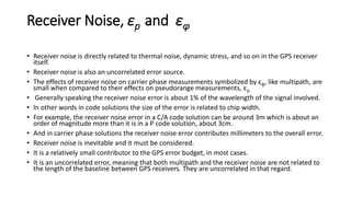 Receiver Noise, εp and εφ
• Receiver noise is directly related to thermal noise, dynamic stress, and so on in the GPS receiver
itself.
• Receiver noise is also an uncorrelated error source.
• The effects of receiver noise on carrier phase measurements symbolized by εφ, like multipath, are
small when compared to their effects on pseudorange measurements, εp.
• Generally speaking the receiver noise error is about 1% of the wavelength of the signal involved.
• In other words in code solutions the size of the error is related to chip width.
• For example, the receiver noise error in a C/A code solution can be around 3m which is about an
order of magnitude more than it is in a P code solution, about 3cm.
• And in carrier phase solutions the receiver noise error contributes millimeters to the overall error.
• Receiver noise is inevitable and it must be considered.
• It is a relatively small contributor to the GPS error budget, in most cases.
• It is an uncorrelated error, meaning that both multipath and the receiver noise are not related to
the length of the baseline between GPS receivers. They are uncorrelated in that regard.
 