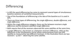 Differencing
• In GPS the word differencing has come to represent several types of simultaneous
baseline solutions of combined measurements.
• One of the foundations of differencing is the idea of the baseline as it is used in
GPS.
• There are three types of differencing, the single difference, double difference, and
triple difference.
• Within the single difference category, there are the between-receivers single
difference and the between-satellites single difference.
• Both require that all the receivers observed the same satellites at the same time.
• a single difference, also known as a between-receivers difference, refers to the
difference in the simultaneous carrier phase measurements from one GPS
satellite as measured by two different receivers. In the illustration there are two
receivers-- q and r-- observing the same satellite.
 
