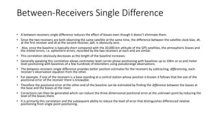 Between-Receivers Single Difference
• A between-receivers single difference reduces the effect of biases even though it doesn’t eliminate them.
• Since the two receivers are both observing the same satellite at the same time, the difference between the satellite clock bias, dt,
at the first receiver and dt at the second receiver, Δdt, is obviously zero.
• Also, since the baseline is typically short compared with the 20,000-km altitude of the GPS satellites, the atmospheric biases and
the orbital errors, i.e. ephemeris errors, recorded by the two receivers at each end are similar.
• This correlation obviously decreases as the length of the baseline increases.
• Generally speaking this correlation allows centimeter level carrier phase positioning with baselines up to 10km or so and meter
level positioning with baselines of a few hundreds of kilometers using pseudorange observations.
• The between-receivers single difference provides better position estimates for the receivers by subtracting, differencing, each
receiver’s observation equation from the other.
• For example, if one of the receivers is a base standing at a control station whose position is known it follows that the size of the
positional error of the receiver there is knowable.
• Therefore the positional error at the other end of the baseline can be estimated by finding the difference between the biases at
the base and the biases at the rover.
• Corrections can then be generated which can reduce the three-dimensional positional error at the unknown point by reducing the
level of the biases there.
• It is primarily this correlation and the subsequent ability to reduce the level of error that distinguishes differenced relative
positioning from single point positioning.
 