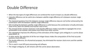 Double Difference
• When the two types of single differences are combined the result is known as a double difference.
• A double difference can be said to be a between-satellite single difference of a between-receiver single
difference.
• The improved positions from the between-receiver single difference step are not further enhanced by the
combination with the between-satellite single difference.
• Still including the between-satellite single difference is useful because the combination virtually eliminates
clock errors; both the satellite and receiver clock errors.
• The removal of the receiver clock bias in the double difference makes it possible to segregate the errors
attributable to the receiver clock biases from those from other sources.
• This segregation improves the efficiency of the estimation of the integer cycle ambiguity in a carrier phase
observation, N.
• In other words, the reduction of all the non-integer biases makes the computation of the final accurate
positions more efficient.
• The double difference, for all practical purposes, has eliminated the receiver clock errors and the satellite
clock errors.
• This is used in most GPS post-processing and software.
• The integer ambiguity, N, still remains with the carrier phase observation.
 