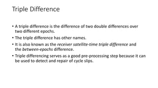 Triple Difference
• A triple difference is the difference of two double differences over
two different epochs.
• The triple difference has other names.
• It is also known as the receiver satellite-time triple difference and
the between-epochs difference.
• Triple differencing serves as a good pre-processing step because it can
be used to detect and repair of cycle slips.
 