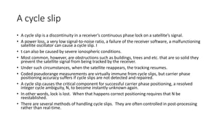 A cycle slip
• A cycle slip is a discontinuity in a receiver’s continuous phase lock on a satellite’s signal.
• A power loss, a very low signal-to-noise ratio, a failure of the receiver software, a malfunctioning
satellite oscillator can cause a cycle slip. I
• t can also be caused by severe ionospheric conditions.
• Most common, however, are obstructions such as buildings, trees and etc. that are so solid they
prevent the satellite signal from being tracked by the receiver.
• Under such circumstances, when the satellite reappears, the tracking resumes.
• Coded pseudorange measurements are virtually immune from cycle slips, but carrier phase
positioning accuracy suffers if cycle slips are not detected and repaired.
• A cycle slip causes the critical component for successful carrier phase positioning, a resolved
integer cycle ambiguity, N, to become instantly unknown again.
• In other words, lock is lost. When that happens correct positioning requires that N be
reestablished.
• There are several methods of handling cycle slips. They are often controlled in post-processing
rather than real-time.
 