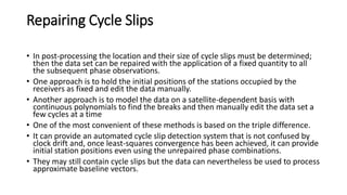 Repairing Cycle Slips
• In post-processing the location and their size of cycle slips must be determined;
then the data set can be repaired with the application of a fixed quantity to all
the subsequent phase observations.
• One approach is to hold the initial positions of the stations occupied by the
receivers as fixed and edit the data manually.
• Another approach is to model the data on a satellite-dependent basis with
continuous polynomials to find the breaks and then manually edit the data set a
few cycles at a time
• One of the most convenient of these methods is based on the triple difference.
• It can provide an automated cycle slip detection system that is not confused by
clock drift and, once least-squares convergence has been achieved, it can provide
initial station positions even using the unrepaired phase combinations.
• They may still contain cycle slips but the data can nevertheless be used to process
approximate baseline vectors.
 