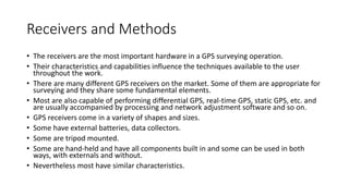Receivers and Methods
• The receivers are the most important hardware in a GPS surveying operation.
• Their characteristics and capabilities influence the techniques available to the user
throughout the work.
• There are many different GPS receivers on the market. Some of them are appropriate for
surveying and they share some fundamental elements.
• Most are also capable of performing differential GPS, real-time GPS, static GPS, etc. and
are usually accompanied by processing and network adjustment software and so on.
• GPS receivers come in a variety of shapes and sizes.
• Some have external batteries, data collectors.
• Some are tripod mounted.
• Some are hand-held and have all components built in and some can be used in both
ways, with externals and without.
• Nevertheless most have similar characteristics.
 