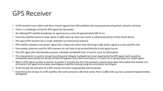 GPS Receiver
• A GPS receiver must collect and then convert signals from GPS satellites into measurements of position, velocity and time.
• There is a challenge in that the GPS signal has low power.
• An orbiting GPS satellite broadcasts its signal across a cone of approximately 28º of arc.
• From the satellite’s point of view, about 11,000 miles up, that cone covers a substantial portion of the whole planet.
• the typical GPS receiver has a small, relatively non-directional antenna.
• GPS satellite spreads a low power signal over a large area rather than directing a high power signal at a very specific area.
• Fortunately, antennas used for GPS receivers do not have to be pointed directly at the signal source.
• The GPS signal also intentionally occupies a broader bandwidth than it must to carry its information.
• This characteristic is used to prevent jamming and mitigate multipath but most importantly the GPS signal itself would be
completely obscured by the variety of electromagnetic noise that surrounds us if it were not a spread spectrum coded signal.
• When a GPS signal reaches a receiver its power is actually less than the receivers natural noise level, fortunately the receiver can
still extract the signal and achieve unambiguous satellite tracking using the correlation techniques
• To do this job the elements of a GPS receiver function cooperatively and iteratively.
• From the point of view of a GPS satellite, the earth presents a disk that really, from 11,000 miles up, has a spread of approximately
28 degrees.
 