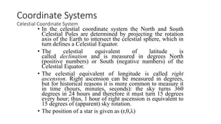 • In the celestial coordinate system the North and South
Celestial Poles are determined by projecting the rotation
axis of the Earth to intersect the celestial sphere, which in
turn defines a Celestial Equator.
• The celestial equivalent of latitude is
called declination and is measured in degrees North
(positive numbers) or South (negative numbers) of the
Celestial Equator.
• The celestial equivalent of longitude is called right
ascension. Right ascension can be measured in degrees,
but for historical reasons it is more common to measure it
in time (hours, minutes, seconds): the sky turns 360
degrees in 24 hours and therefore it must turn 15 degrees
every hour; thus, 1 hour of right ascension is equivalent to
15 degrees of (apparent) sky rotation.
• The position of a star is given as (r,θ,λ)
Coordinate Systems
Celestial Coordinate System
 