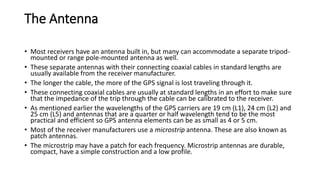 The Antenna
• Most receivers have an antenna built in, but many can accommodate a separate tripod-
mounted or range pole-mounted antenna as well.
• These separate antennas with their connecting coaxial cables in standard lengths are
usually available from the receiver manufacturer.
• The longer the cable, the more of the GPS signal is lost traveling through it.
• These connecting coaxial cables are usually at standard lengths in an effort to make sure
that the impedance of the trip through the cable can be calibrated to the receiver.
• As mentioned earlier the wavelengths of the GPS carriers are 19 cm (L1), 24 cm (L2) and
25 cm (L5) and antennas that are a quarter or half wavelength tend to be the most
practical and efficient so GPS antenna elements can be as small as 4 or 5 cm.
• Most of the receiver manufacturers use a microstrip antenna. These are also known as
patch antennas.
• The microstrip may have a patch for each frequency. Microstrip antennas are durable,
compact, have a simple construction and a low profile.
 