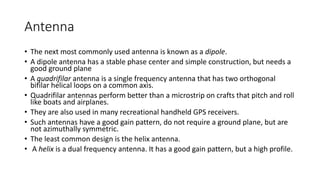 Antenna
• The next most commonly used antenna is known as a dipole.
• A dipole antenna has a stable phase center and simple construction, but needs a
good ground plane
• A quadrifilar antenna is a single frequency antenna that has two orthogonal
bifilar helical loops on a common axis.
• Quadrifilar antennas perform better than a microstrip on crafts that pitch and roll
like boats and airplanes.
• They are also used in many recreational handheld GPS receivers.
• Such antennas have a good gain pattern, do not require a ground plane, but are
not azimuthally symmetric.
• The least common design is the helix antenna.
• A helix is a dual frequency antenna. It has a good gain pattern, but a high profile.
 