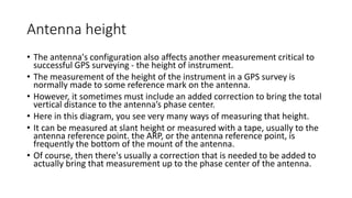 Antenna height
• The antenna's configuration also affects another measurement critical to
successful GPS surveying - the height of instrument.
• The measurement of the height of the instrument in a GPS survey is
normally made to some reference mark on the antenna.
• However, it sometimes must include an added correction to bring the total
vertical distance to the antenna’s phase center.
• Here in this diagram, you see very many ways of measuring that height.
• It can be measured at slant height or measured with a tape, usually to the
antenna reference point. the ARP, or the antenna reference point, is
frequently the bottom of the mount of the antenna.
• Of course, then there's usually a correction that is needed to be added to
actually bring that measurement up to the phase center of the antenna.
 