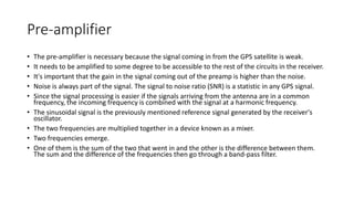 Pre-amplifier
• The pre-amplifier is necessary because the signal coming in from the GPS satellite is weak.
• It needs to be amplified to some degree to be accessible to the rest of the circuits in the receiver.
• It's important that the gain in the signal coming out of the preamp is higher than the noise.
• Noise is always part of the signal. The signal to noise ratio (SNR) is a statistic in any GPS signal.
• Since the signal processing is easier if the signals arriving from the antenna are in a common
frequency, the incoming frequency is combined with the signal at a harmonic frequency.
• The sinusoidal signal is the previously mentioned reference signal generated by the receiver's
oscillator.
• The two frequencies are multiplied together in a device known as a mixer.
• Two frequencies emerge.
• One of them is the sum of the two that went in and the other is the difference between them.
The sum and the difference of the frequencies then go through a band-pass filter.
 