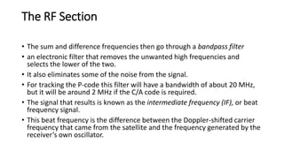 The RF Section
• The sum and difference frequencies then go through a bandpass filter
• an electronic filter that removes the unwanted high frequencies and
selects the lower of the two.
• It also eliminates some of the noise from the signal.
• For tracking the P-code this filter will have a bandwidth of about 20 MHz,
but it will be around 2 MHz if the C/A code is required.
• The signal that results is known as the intermediate frequency (IF), or beat
frequency signal.
• This beat frequency is the difference between the Doppler-shifted carrier
frequency that came from the satellite and the frequency generated by the
receiver’s own oscillator.
 