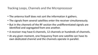 Tracking Loops, Channels and the Microprocessor
• The antenna itself does not sort the information it gathers.
• The signals from several satellites enter the receiver simultaneously.
• But in the channels of the RF section the undifferentiated signals are
identified and segregated from one another.
• A receiver may have 6 channels, 12 channels or hundreds of channels.
• At any given moment, one frequency from one satellite can have its
own dedicated channel and the channels operate in parallel.
 