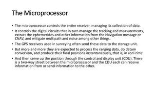 The Microprocessor
• The microprocessor controls the entire receiver, managing its collection of data.
• It controls the digital circuits that in turn manage the tracking and measurements,
extract the ephemerides and other information from the Navigation message or
CNAV, and mitigate multipath and noise among other things.
• The GPS receivers used in surveying often send these data to the storage unit.
• But more and more they are expected to process the ranging data, do datum
conversion, and produce their final positions instantaneously, that is, in real-time.
• And then serve up the position through the control and display unit (CDU). There
is a two-way street between the microprocessor and the CDU each can receive
information from or send information to the other.
 