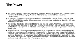 The Power
• Since most receivers in the field operate on battery power, batteries and their characteristics are
fundamental to GPS surveying. A variety of batteries are used and there are various
configurations.
• in surveying applications rechargeable batteries are the norm. Lithium, Nickel Cadmium, and
Nickel Metal-Hydride may be the most common categories, but lead-acid car batteries still have
an application as well.
• The obvious drawbacks to lead-acid batteries are size and weight. And there are a few others—
the corrosive acid, the need to store them charged, and their low cycle life. Nevertheless lead-
acid batteries are especially hard to beat when high power is required. They are economical and
long lasting.
• Nickel Cadmium batteries (NiCd) cost more than lead-acid batteries but are small and operate
well at low temperatures. Their capacity does decline as the temperature drops. Like lead-acid
batteries, NiCd batteries are quite toxic. They self-discharge at the rate of about 10% per month
and even though they do require periodic full discharge these batteries have an excellent cycle
life. Nickel Metal-Hydride (NiMH) batteries self-discharge A bit more rapidly than NiCd batteries
and have a less robust cycle life, but are not as toxic.
 