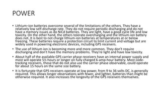 POWER
• Lithium–ion batteries overcome several of the limitations of the others. They have a
relatively low self-discharge rate. They do not require periodic discharging and do not
have a memory issues as do NiCd batteries. They are light, have a good cycle life and low
toxicity. On the other hand, the others tolerate overcharging and the lithium-ion battery
does not. It is best to not charge lithium-ion batteries at temperatures at or below
freezing. These batteries require a protection circuit to limit current and voltage but are
widely used in powering electronic devices, including GPS receivers.
• The use of lithium ion is becoming more and more common. They don't require
discharging and don't have the memory problems. They're light and have low toxicity.
• About half of the available GPS carrier phase receivers have an internal power supply and
most will operate 5½ hours or longer on fully charged 6-amp-hour battery. Most code-
tracking receivers, those that do not also use the carrier phase observable, could operate
for about 15 hours on the same size battery.
• It is fortunate that GPS receivers operate at low power, from 9 to 36 volts DC, is generally
required. This allows longer observations with fewer, and lighter, batteries than might be
otherwise required. It also increases the longevity of the GPS receivers themselves.
 