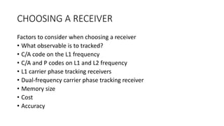 CHOOSING A RECEIVER
Factors to consider when choosing a receiver
• What observable is to tracked?
• C/A code on the L1 frequency
• C/A and P codes on L1 and L2 frequency
• L1 carrier phase tracking receivers
• Dual-frequency carrier phase tracking receiver
• Memory size
• Cost
• Accuracy
 