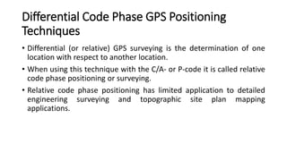 Differential Code Phase GPS Positioning
Techniques
• Differential (or relative) GPS surveying is the determination of one
location with respect to another location.
• When using this technique with the C/A- or P-code it is called relative
code phase positioning or surveying.
• Relative code phase positioning has limited application to detailed
engineering surveying and topographic site plan mapping
applications.
 