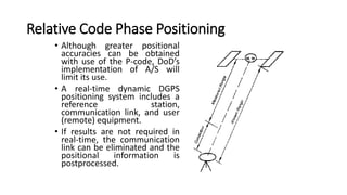 Relative Code Phase Positioning
• Although greater positional
accuracies can be obtained
with use of the P-code, DoD’s
implementation of A/S will
limit its use.
• A real-time dynamic DGPS
positioning system includes a
reference station,
communication link, and user
(remote) equipment.
• If results are not required in
real-time, the communication
link can be eliminated and the
positional information is
postprocessed.
 