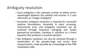 Ambiguity resolution
• Cycle ambiguity is the unknown number of whole carrier
wavelengths between the satellite and receiver. It is also
referred to as “Integer Ambiguity.”
• Successful ambiguity resolution is required for successful
baseline formulations. Generally, in static surveying,
instrumental error and ambiguity resolution can be
achieved through long-term averaging and simple
geometrical principles, resulting in solutions to a linear
equation that produces a resultant position.
• But ambiguity resolution can also be achieved through a
combination of the pseudo-range and carrier beat
measurements, made possible by a knowledge of the PRN
modulation code.
 