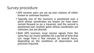 Survey procedure
• GPS receiver pairs are set up over stations of either
known or unknown location.
• Typically one of the receivers is positioned over a
point whose coordinates are known (or have been
carried forward as on a traverse), and the second is
positioned over another point whose coordinates are
unknown, but are desired.
• Both GPS receivers must receive signals from the
same four (or more) satellites for a period of time that
can range from a few minutes to several hours,
depending on the conditions of observation and
precision required.
 