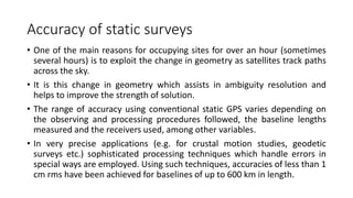 Accuracy of static surveys
• One of the main reasons for occupying sites for over an hour (sometimes
several hours) is to exploit the change in geometry as satellites track paths
across the sky.
• It is this change in geometry which assists in ambiguity resolution and
helps to improve the strength of solution.
• The range of accuracy using conventional static GPS varies depending on
the observing and processing procedures followed, the baseline lengths
measured and the receivers used, among other variables.
• In very precise applications (e.g. for crustal motion studies, geodetic
surveys etc.) sophisticated processing techniques which handle errors in
special ways are employed. Using such techniques, accuracies of less than 1
cm rms have been achieved for baselines of up to 600 km in length.
 