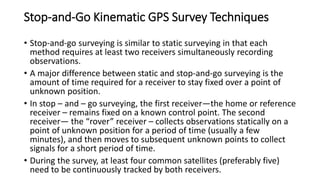 Stop-and-Go Kinematic GPS Survey Techniques
• Stop-and-go surveying is similar to static surveying in that each
method requires at least two receivers simultaneously recording
observations.
• A major difference between static and stop-and-go surveying is the
amount of time required for a receiver to stay fixed over a point of
unknown position.
• In stop – and – go surveying, the first receiver—the home or reference
receiver – remains fixed on a known control point. The second
receiver— the “rover” receiver – collects observations statically on a
point of unknown position for a period of time (usually a few
minutes), and then moves to subsequent unknown points to collect
signals for a short period of time.
• During the survey, at least four common satellites (preferably five)
need to be continuously tracked by both receivers.
 