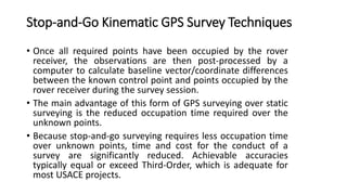 Stop-and-Go Kinematic GPS Survey Techniques
• Once all required points have been occupied by the rover
receiver, the observations are then post-processed by a
computer to calculate baseline vector/coordinate differences
between the known control point and points occupied by the
rover receiver during the survey session.
• The main advantage of this form of GPS surveying over static
surveying is the reduced occupation time required over the
unknown points.
• Because stop-and-go surveying requires less occupation time
over unknown points, time and cost for the conduct of a
survey are significantly reduced. Achievable accuracies
typically equal or exceed Third-Order, which is adequate for
most USACE projects.
 