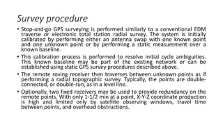 Survey procedure
• Stop-and-go GPS surveying is performed similarly to a conventional EDM
traverse or electronic total station radial survey. The system is initially
calibrated by performing either an antenna swap with one known point
and one unknown point or by performing a static measurement over a
known baseline.
• This calibration process is performed to resolve initial cycle ambiguities.
This known baseline may be part of the existing network or can be
established using static GPS survey procedures described above.
• The remote roving receiver then traverses between unknown points as if
performing a radial topographic survey. Typically, the points are double-
connected, or double-run, as in a level line.
• Optionally, two fixed receivers may be used to provide redundancy on the
remote points. With only 1-1/2 min at a point, X-Y-Z coordinate production
is high and limited only by satellite observing windows, travel time
between points, and overhead obstructions.
 