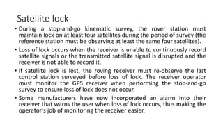 Satellite lock
• During a stop-and-go kinematic survey, the rover station must
maintain lock on at least four satellites during the period of survey (the
reference station must be observing at least the same four satellites).
• Loss of lock occurs when the receiver is unable to continuously record
satellite signals or the transmitted satellite signal is disrupted and the
receiver is not able to record it.
• If satellite lock is lost, the roving receiver must re-observe the last
control station surveyed before loss of lock. The receiver operator
must monitor the GPS receiver when performing the stop-and-go
survey to ensure loss of lock does not occur.
• Some manufacturers have now incorporated an alarm into their
receiver that warns the user when loss of lock occurs, thus making the
operator’s job of monitoring the receiver easier.
 