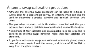 Antenna swap calibration procedure
• Although the antenna swap procedure can be used to initialize a
survey prior to a stop-and-go survey, an antenna swap can also be
used to determine a precise baseline and azimuth between two
points.
• The procedure requires that both stations occupied and the path
between both stations maintain an unobstructed view of the horizon.
• A minimum of four satellites and maintainable lock are required to
perform an antenna swap; however, more than four satellites are
preferred.
• To perform an antenna swap, one receiver/ antenna is placed over a
point of known control and the second, a distance of 10 to 100 m
away from the other receiver.
 