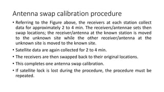 Antenna swap calibration procedure
• Referring to the Figure above, the receivers at each station collect
data for approximately 2 to 4 min. The receivers/antennae sets then
swap locations; the receiver/antenna at the known station is moved
to the unknown site while the other receiver/antenna at the
unknown site is moved to the known site.
• Satellite data are again collected for 2 to 4 min.
• The receivers are then swapped back to their original locations.
• This completes one antenna swap calibration.
• If satellite lock is lost during the procedure, the procedure must be
repeated.
 