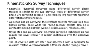 Kinematic GPS Survey Techniques
• Kinematic (dynamic) surveying using differential carrier phase
tracking is similar to the two previous types of differential carrier
phase GPS surveying because it also requires two receivers recording
observations simultaneously.
• As in stop-and-go surveying, the reference receiver remains fixed on a
known control point while the roving receiver collects data on a
constantly moving platform (vehicle, vessel, aircraft, manpack, etc.),
• Unlike stop-and-go surveying, kinematic surveying techniques do not
require the rover receiver to remain motionless over the unknown
point.
• The observation data are later post-processed with a computer to
calculate relative vector/coordinate differences to the roving receiver.
 