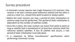 Survey procedure
• A kinematic survey requires two single frequency (L1) receivers. One
receiver is set over a known point (reference station) and the other is
used as a rover (i.e., moved from point to point or along a path).
• Before the rover receiver can rove, a period of static initialization or
antenna swap must be performed. This period of static initialization is
dependent on the number of satellites visible.
• Once this is done, the rover receiver can move from point to point as
long as satellite lock is maintained on at least four common (with the
reference station) satellites. If loss of satellite lock occurs, a new
period of static initialization must take place.
• It is important to follow manufacturers’ specifications when
performing a kinematic survey.
 