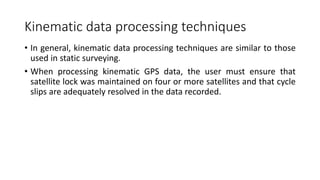 Kinematic data processing techniques
• In general, kinematic data processing techniques are similar to those
used in static surveying.
• When processing kinematic GPS data, the user must ensure that
satellite lock was maintained on four or more satellites and that cycle
slips are adequately resolved in the data recorded.
 